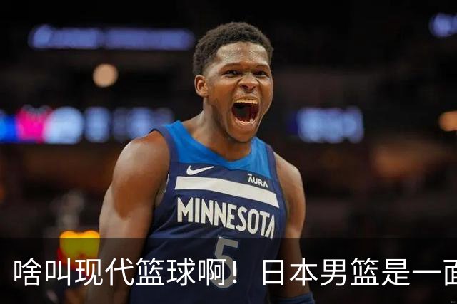 啥叫现代篮球啊！日本男篮是一面镜子 中国男篮落后就必然要挨打
